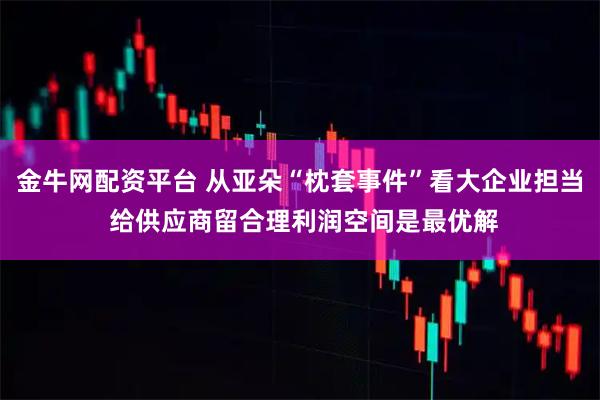 金牛网配资平台 从亚朵“枕套事件”看大企业担当 给供应商留合理利润空间是最优解