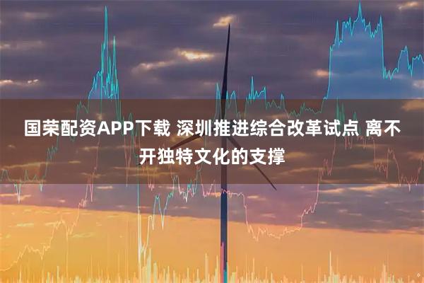 国荣配资APP下载 深圳推进综合改革试点 离不开独特文化的支撑