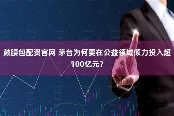 鼓腰包配资官网 茅台为何要在公益领域倾力投入超100亿元？