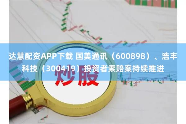 达慧配资APP下载 国美通讯（600898）、浩丰科技（300419）投资者索赔案持续推进