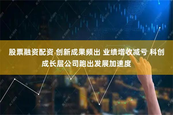 股票融资配资 创新成果频出 业绩增收减亏 科创成长层公司跑出发展加速度