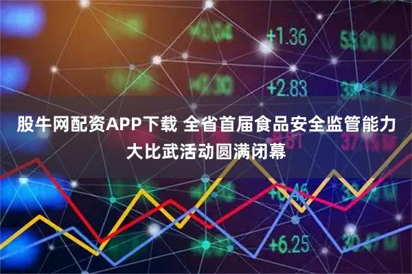 股牛网配资APP下载 全省首届食品安全监管能力大比武活动圆满闭幕