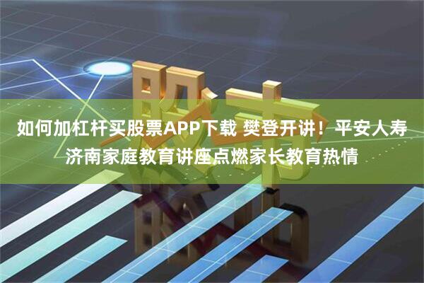 如何加杠杆买股票APP下载 樊登开讲！平安人寿济南家庭教育讲座点燃家长教育热情