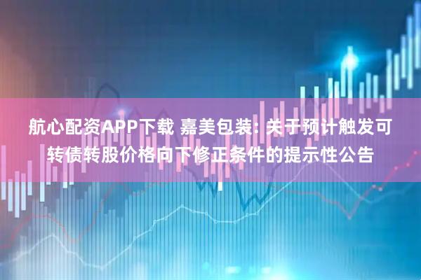 航心配资APP下载 嘉美包装: 关于预计触发可转债转股价格向下修正条件的提示性公告
