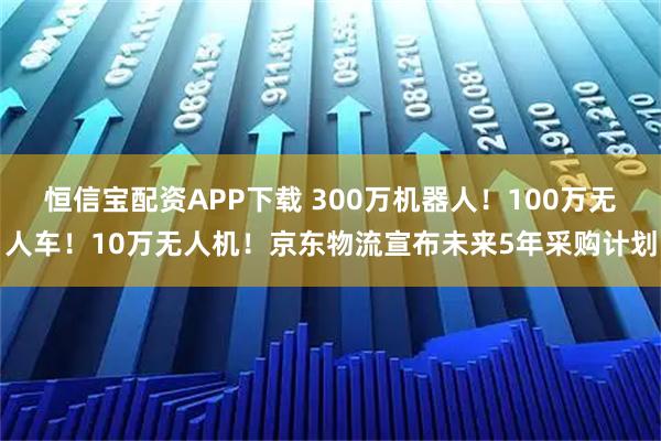 恒信宝配资APP下载 300万机器人！100万无人车！10万无人机！京东物流宣布未来5年采购计划