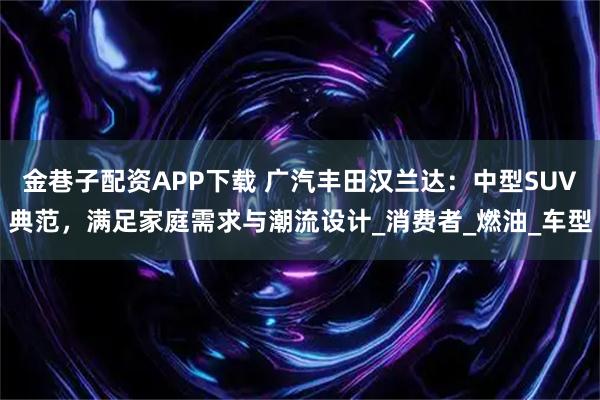 金巷子配资APP下载 广汽丰田汉兰达：中型SUV典范，满足家庭需求与潮流设计_消费者_燃油_车型