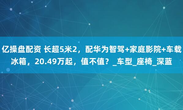 亿操盘配资 长超5米2，配华为智驾+家庭影院+车载冰箱，20.49万起，值不值？_车型_座椅_深蓝