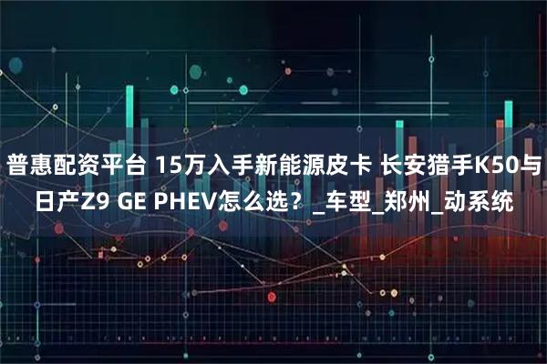 普惠配资平台 15万入手新能源皮卡 长安猎手K50与日产Z9 GE PHEV怎么选？_车型_郑州_动系统