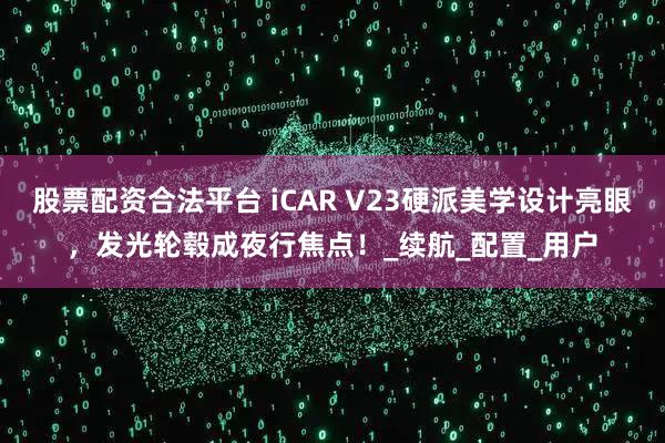 股票配资合法平台 iCAR V23硬派美学设计亮眼，发光轮毂成夜行焦点！_续航_配置_用户