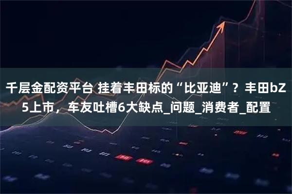 千层金配资平台 挂着丰田标的“比亚迪”？丰田bZ5上市，车友吐槽6大缺点_问题_消费者_配置