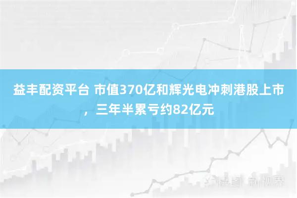 益丰配资平台 市值370亿和辉光电冲刺港股上市，三年半累亏约82亿元