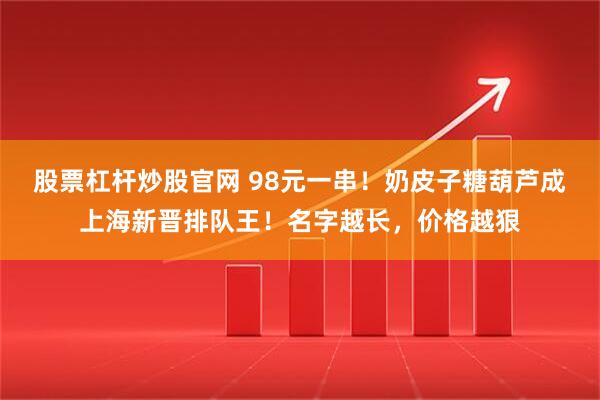 股票杠杆炒股官网 98元一串！奶皮子糖葫芦成上海新晋排队王！名字越长，价格越狠