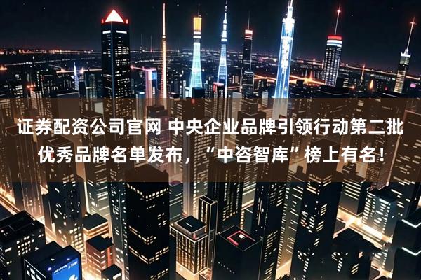 证券配资公司官网 中央企业品牌引领行动第二批优秀品牌名单发布，“中咨智库”榜上有名！
