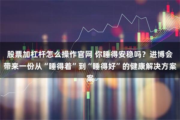 股票加杠杆怎么操作官网 你睡得安稳吗？进博会带来一份从“睡得着”到“睡得好”的健康解决方案