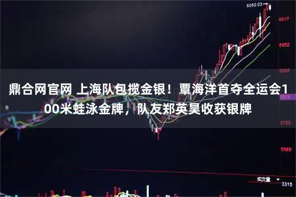 鼎合网官网 上海队包揽金银！覃海洋首夺全运会100米蛙泳金牌，队友郑英昊收获银牌