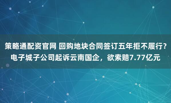 策略通配资官网 回购地块合同签订五年拒不履行？电子城子公司起诉云南国企，欲索赔7.77亿元