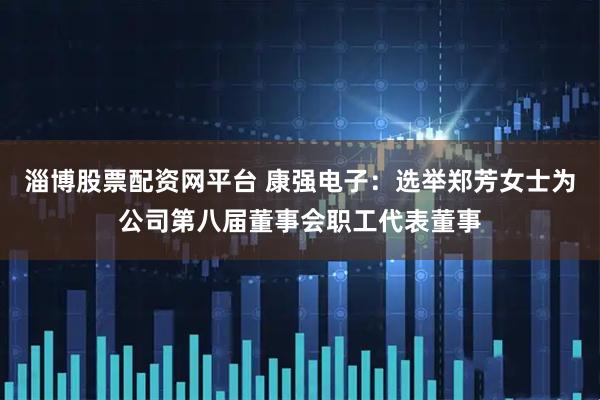 淄博股票配资网平台 康强电子：选举郑芳女士为公司第八届董事会职工代表董事