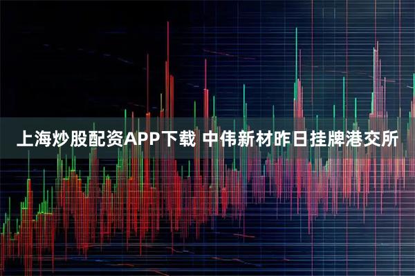 上海炒股配资APP下载 中伟新材昨日挂牌港交所