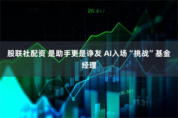 股联社配资 是助手更是诤友 AI入场“挑战”基金经理