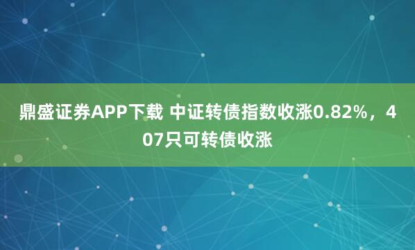 鼎盛证券APP下载 中证转债指数收涨0.82%，407只可转债收涨