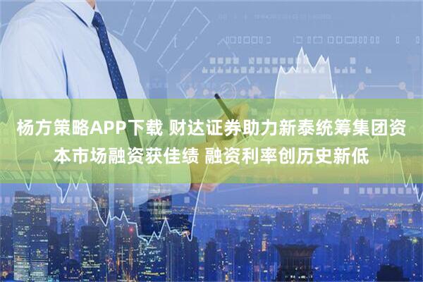 杨方策略APP下载 财达证券助力新泰统筹集团资本市场融资获佳绩 融资利率创历史新低