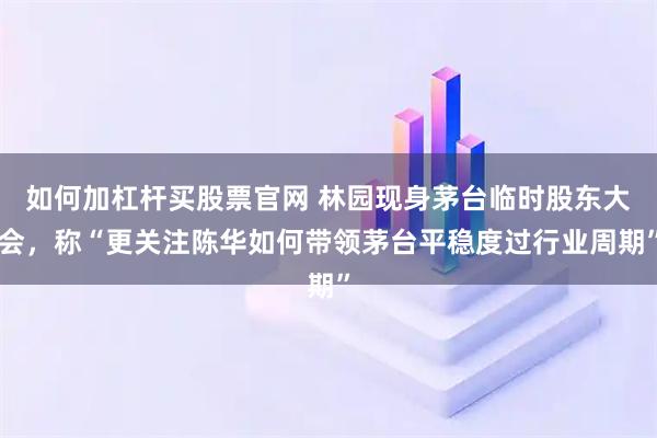 如何加杠杆买股票官网 林园现身茅台临时股东大会，称“更关注陈华如何带领茅台平稳度过行业周期”