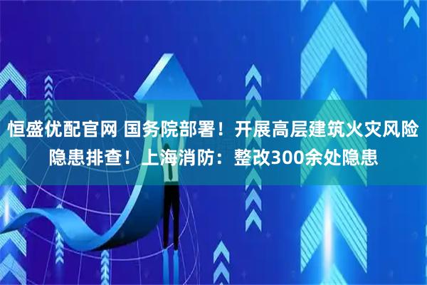 恒盛优配官网 国务院部署！开展高层建筑火灾风险隐患排查！上海消防：整改300余处隐患