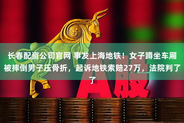 长春配资公司官网 事发上海地铁！女子蹲坐车厢被摔倒男子压骨折，起诉地铁索赔27万，法院判了