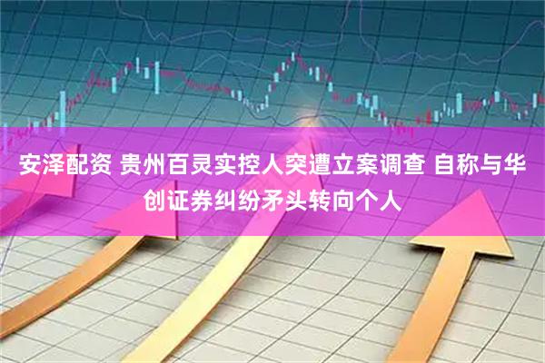 安泽配资 贵州百灵实控人突遭立案调查 自称与华创证券纠纷矛头转向个人