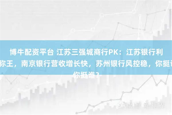博牛配资平台 江苏三强城商行PK：江苏银行利润称王，南京银行营收增长快，苏州银行风控稳，你挺谁？
