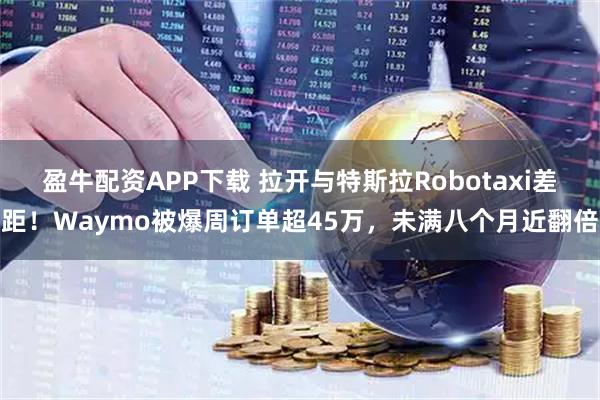 盈牛配资APP下载 拉开与特斯拉Robotaxi差距！Waymo被爆周订单超45万，未满八个月近翻倍