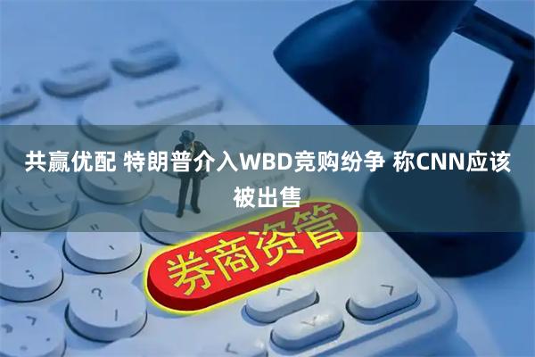 共赢优配 特朗普介入WBD竞购纷争 称CNN应该被出售