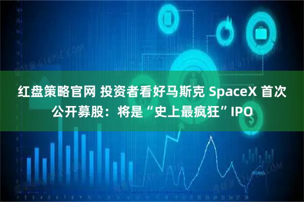 红盘策略官网 投资者看好马斯克 SpaceX 首次公开募股：将是“史上最疯狂”IPO