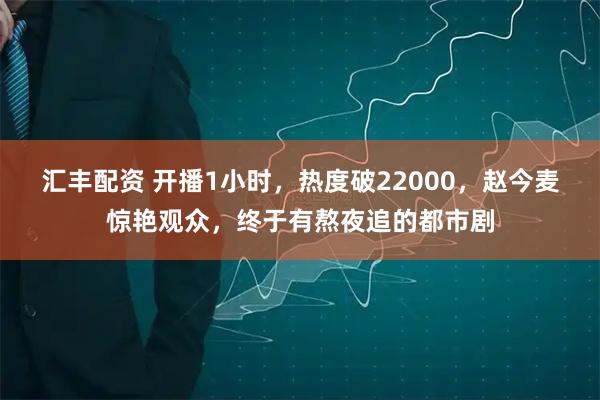 汇丰配资 开播1小时，热度破22000，赵今麦惊艳观众，终于有熬夜追的都市剧