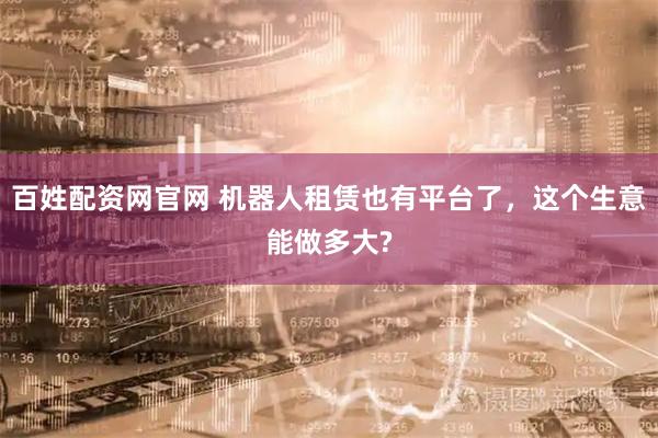 百姓配资网官网 机器人租赁也有平台了，这个生意能做多大?