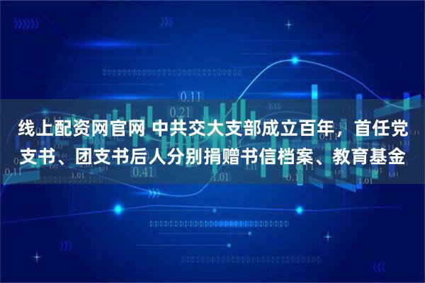 线上配资网官网 中共交大支部成立百年，首任党支书、团支书后人分别捐赠书信档案、教育基金