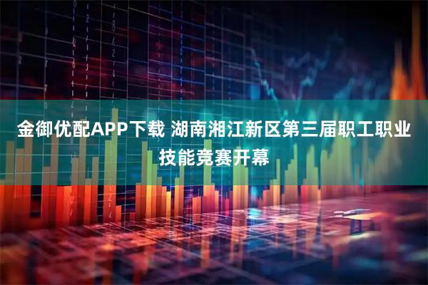 金御优配APP下载 湖南湘江新区第三届职工职业技能竞赛开幕