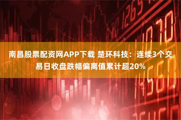 南昌股票配资网APP下载 楚环科技：连续3个交易日收盘跌幅偏离值累计超20%
