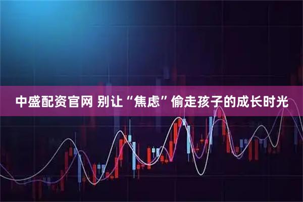 中盛配资官网 别让“焦虑”偷走孩子的成长时光
