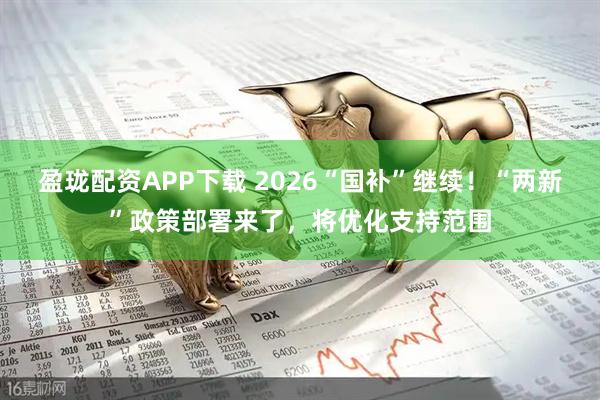 盈珑配资APP下载 2026“国补”继续！“两新”政策部署来了，将优化支持范围