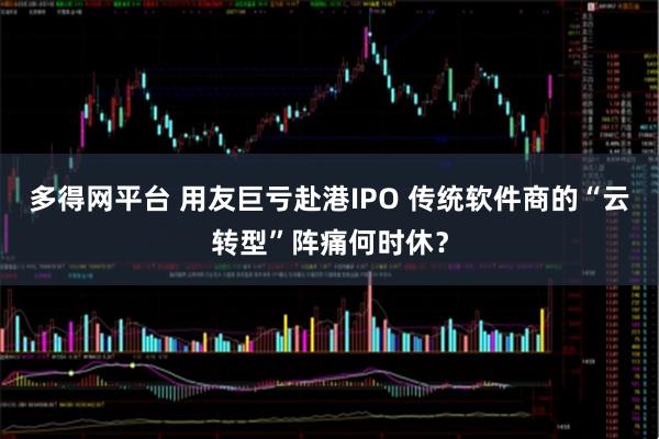 多得网平台 用友巨亏赴港IPO 传统软件商的“云转型”阵痛何时休？