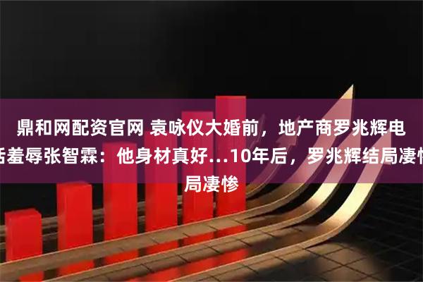 鼎和网配资官网 袁咏仪大婚前，地产商罗兆辉电话羞辱张智霖：他身材真好…10年后，罗兆辉结局凄惨