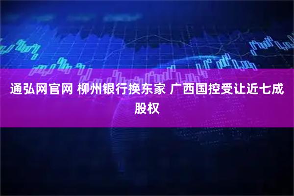 通弘网官网 柳州银行换东家 广西国控受让近七成股权