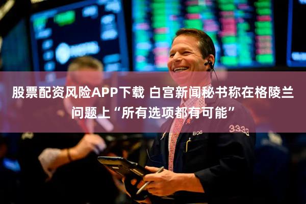 股票配资风险APP下载 白宫新闻秘书称在格陵兰问题上“所有选项都有可能”