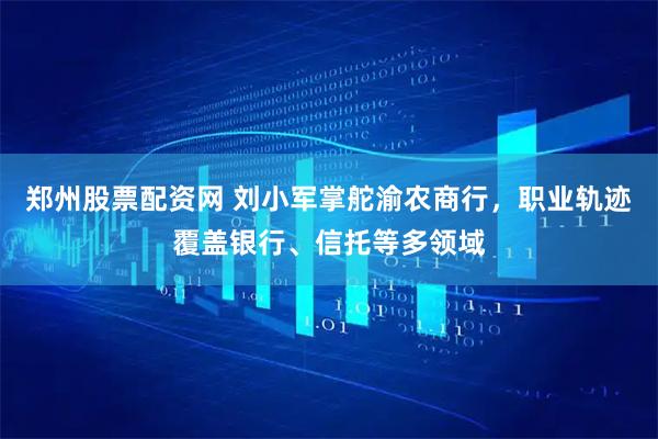郑州股票配资网 刘小军掌舵渝农商行，职业轨迹覆盖银行、信托等多领域