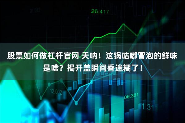 股票如何做杠杆官网 天呐!这锅咕嘟冒泡的鲜味是啥?揭开盖瞬间香迷糊了!