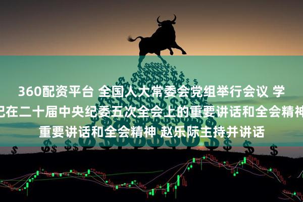 360配资平台 全国人大常委会党组举行会议 学习贯彻习近平总书记在二十届中央纪委五次全会上的重要讲话和全会精神 赵乐际主持并讲话