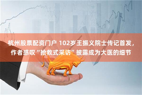 杭州股票配资门户 102岁王振义院士传记首发，作者感叹“抢救式采访”披露成为大医的细节