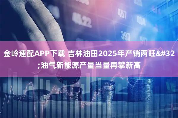 金岭速配APP下载 吉林油田2025年产销两旺 油气新能源产量当量再攀新高