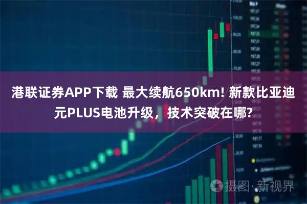 港联证券APP下载 最大续航650km! 新款比亚迪元PLUS电池升级，技术突破在哪?